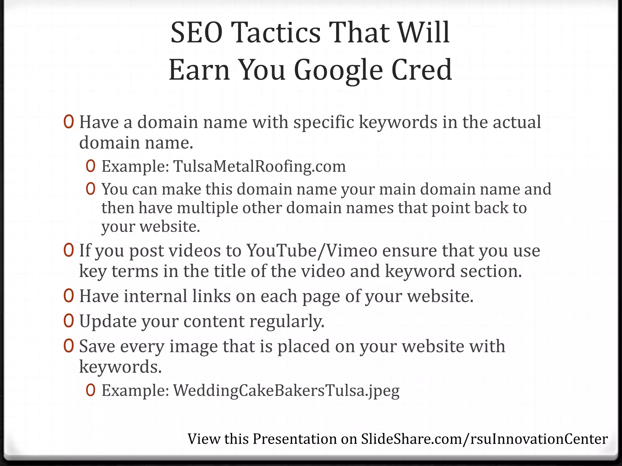 SEO Tactics That Will
             Earn You Google Cred
0 Have a domain name with specific keywords in the actual
 domain name.
  0 Example: TulsaMetalRoofing.com
  0 You can make this domain name your main domain name and
    then have multiple other domain names that point back to
    your website.
0 If you post videos to YouTube/Vimeo ensure that you use
  key terms in the title of the video and keyword section.
0 Have internal links on each page of your website.
0 Update your content regularly.
0 Save every image that is placed on your website with
  keywords.
  0 Example: WeddingCakeBakersTulsa.jpeg

               View this Presentation on SlideShare.com/rsuInnovationCenter
 