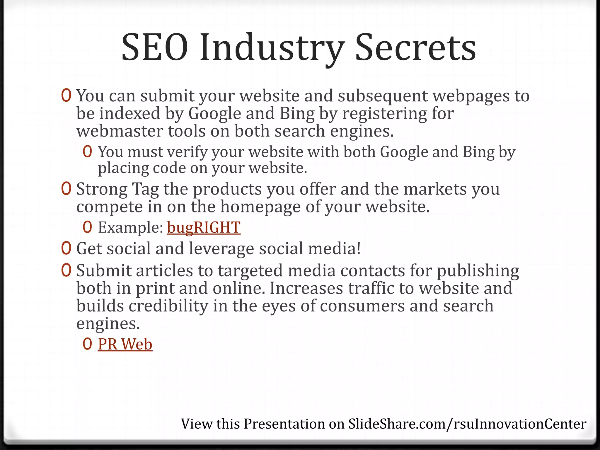 SEO Industry Secrets
0 You can submit your website and subsequent webpages to
 be indexed by Google and Bing by registering for
 webmaster tools on both search engines.
  0 You must verify your website with both Google and Bing by
    placing code on your website.
0 Strong Tag the products you offer and the markets you
 compete in on the homepage of your website.
  0 Example: bugRIGHT
0 Get social and leverage social media!
0 Submit articles to targeted media contacts for publishing
 both in print and online. Increases traffic to website and
 builds credibility in the eyes of consumers and search
 engines.
  0 PR Web




               View this Presentation on SlideShare.com/rsuInnovationCenter
 