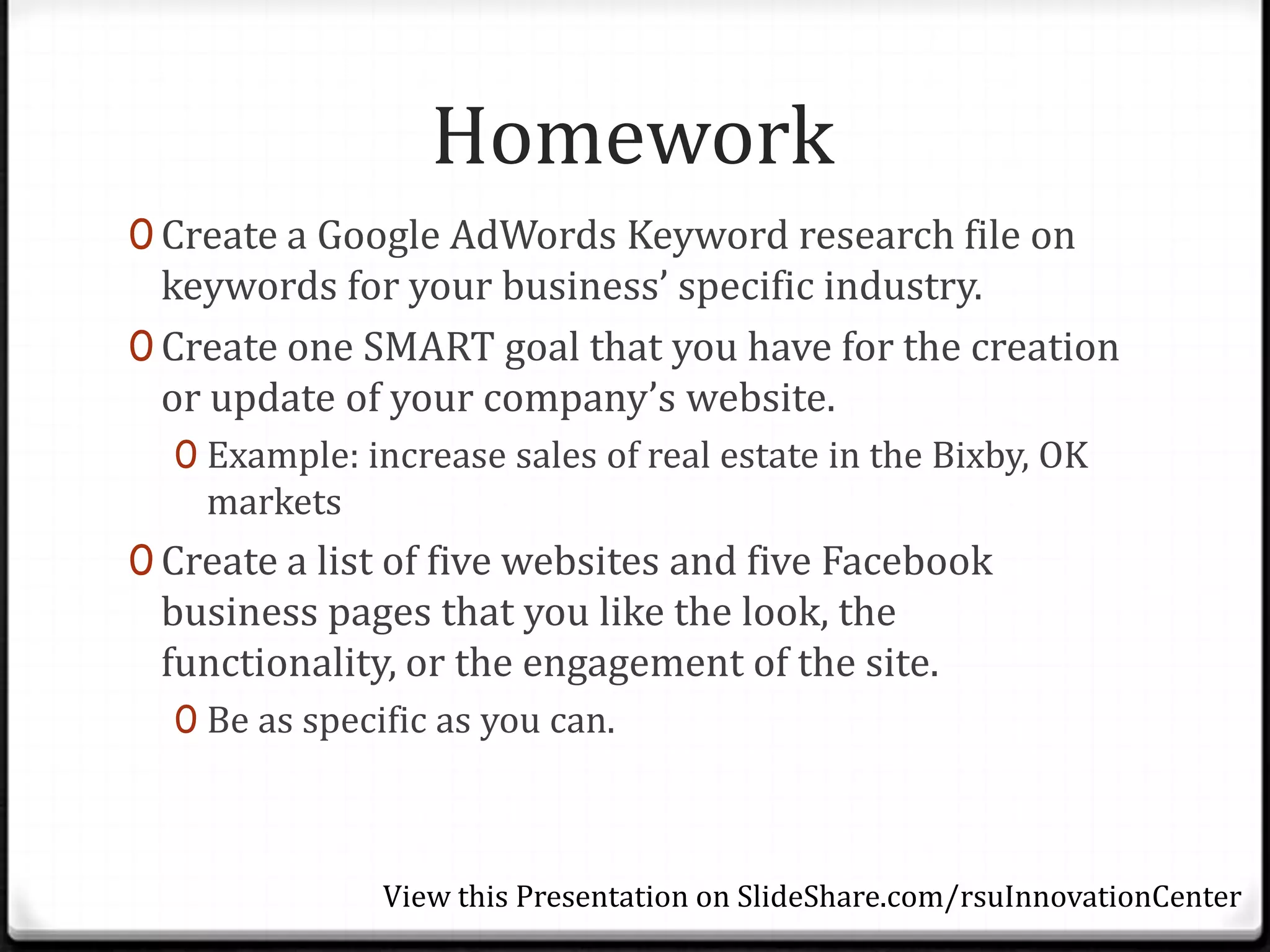 Homework
0 Create a Google AdWords Keyword research file on
  keywords for your business’ specific industry.
0 Create one SMART goal that you have for the creation
  or update of your company’s website.
  0 Example: increase sales of real estate in the Bixby, OK
    markets
0 Create a list of five websites and five Facebook
 business pages that you like the look, the
 functionality, or the engagement of the site.
  0 Be as specific as you can.



               View this Presentation on SlideShare.com/rsuInnovationCenter
 
