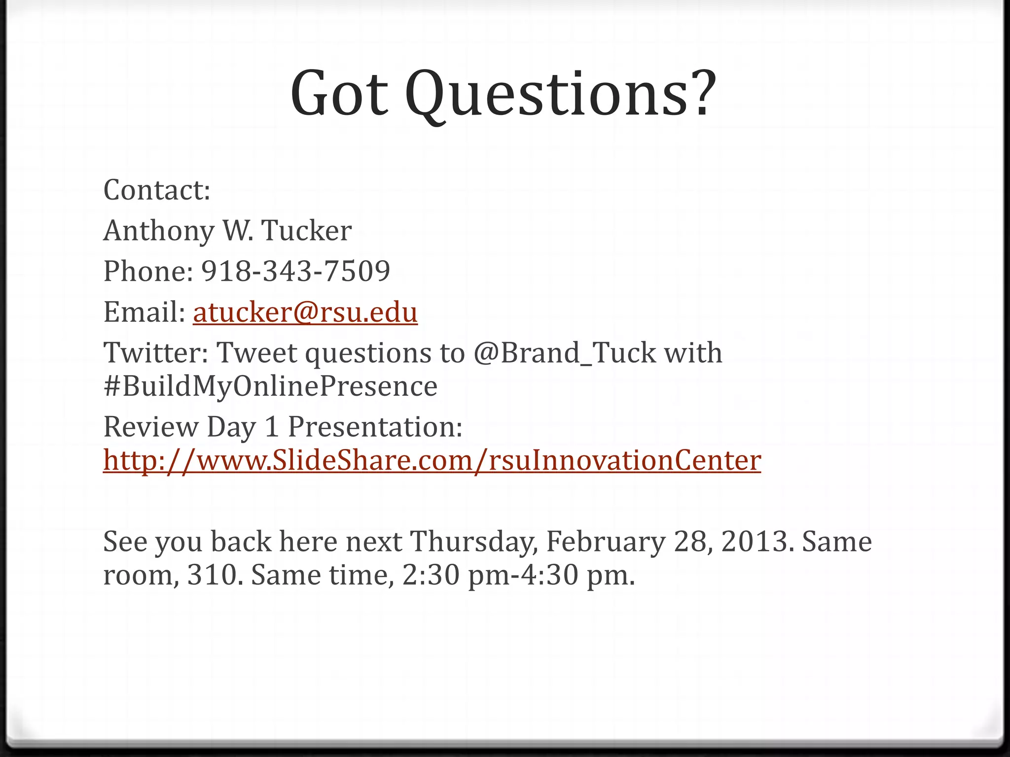 Got Questions?
Contact:
Anthony W. Tucker
Phone: 918-343-7509
Email: atucker@rsu.edu
Twitter: Tweet questions to @Brand_Tuck with
#BuildMyOnlinePresence
Review Day 1 Presentation:
http://www.SlideShare.com/rsuInnovationCenter

See you back here next Thursday, February 28, 2013. Same
room, 310. Same time, 2:30 pm-4:30 pm.
 