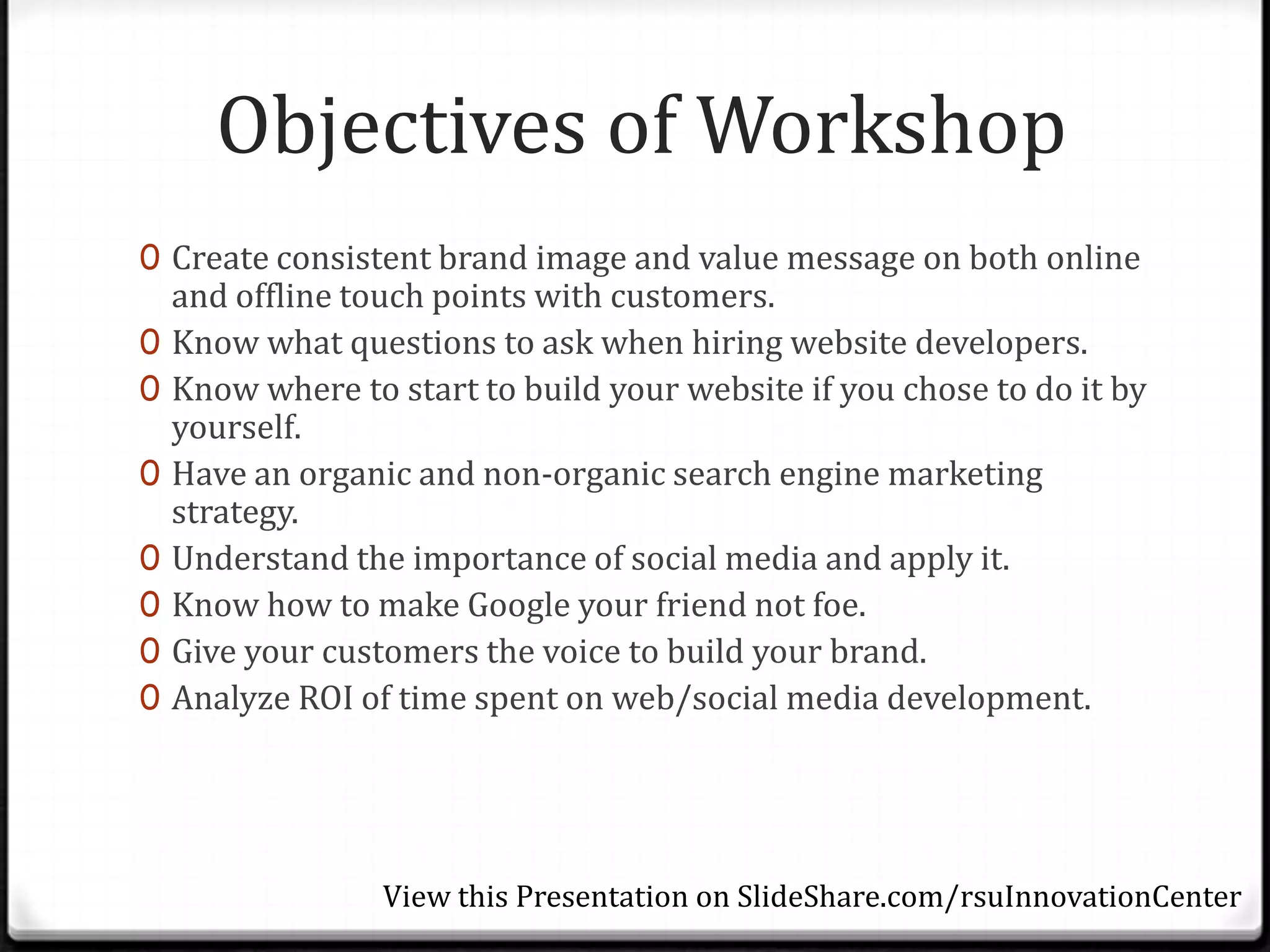 Objectives of Workshop
0 Create consistent brand image and value message on both online
    and offline touch points with customers.
0   Know what questions to ask when hiring website developers.
0   Know where to start to build your website if you chose to do it by
    yourself.
0   Have an organic and non-organic search engine marketing
    strategy.
0   Understand the importance of social media and apply it.
0   Know how to make Google your friend not foe.
0   Give your customers the voice to build your brand.
0   Analyze ROI of time spent on web/social media development.




                  View this Presentation on SlideShare.com/rsuInnovationCenter
 