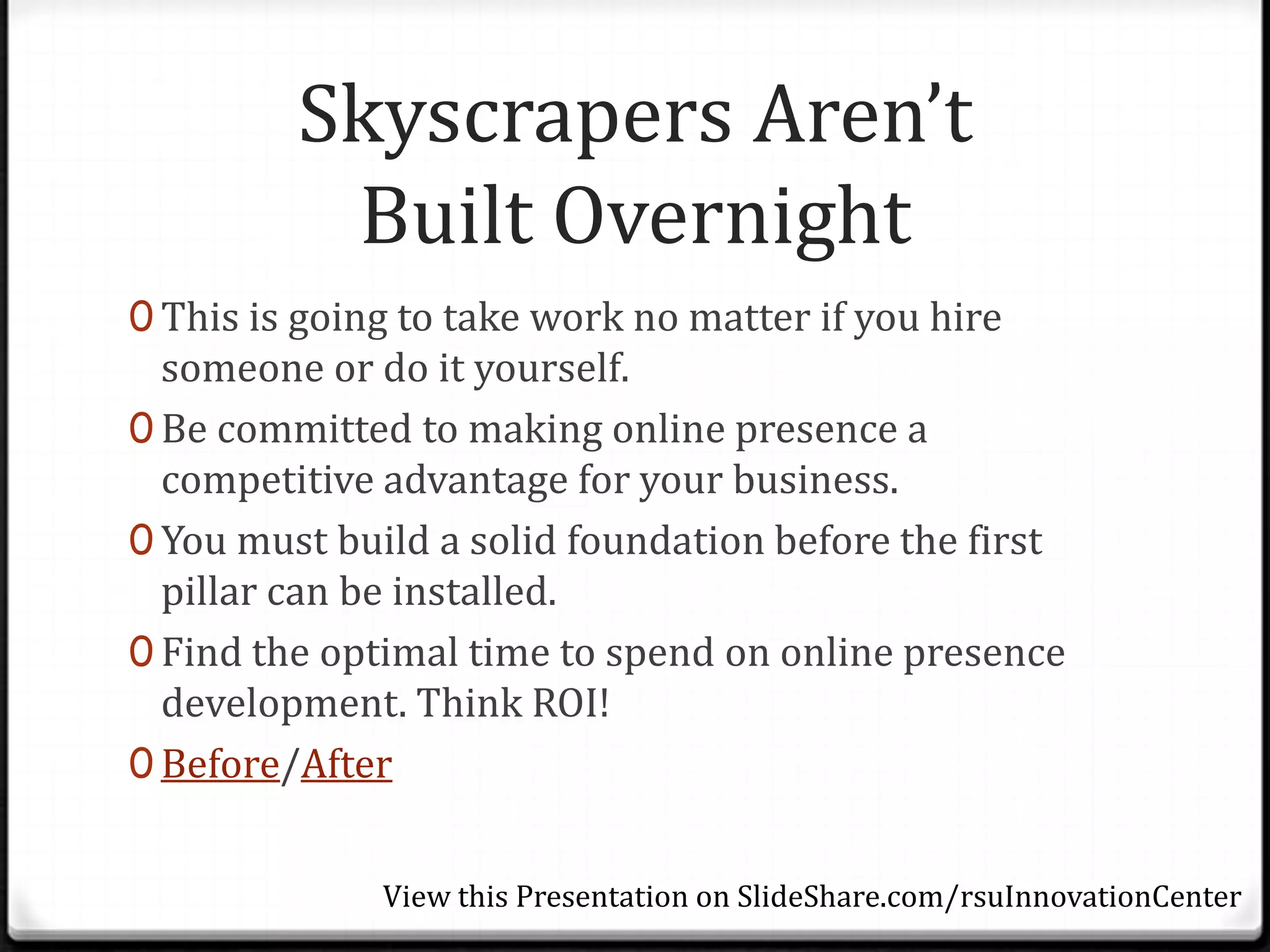 Skyscrapers Aren’t
          Built Overnight
0 This is going to take work no matter if you hire
  someone or do it yourself.
0 Be committed to making online presence a
  competitive advantage for your business.
0 You must build a solid foundation before the first
  pillar can be installed.
0 Find the optimal time to spend on online presence
  development. Think ROI!
0 Before/After


              View this Presentation on SlideShare.com/rsuInnovationCenter
 