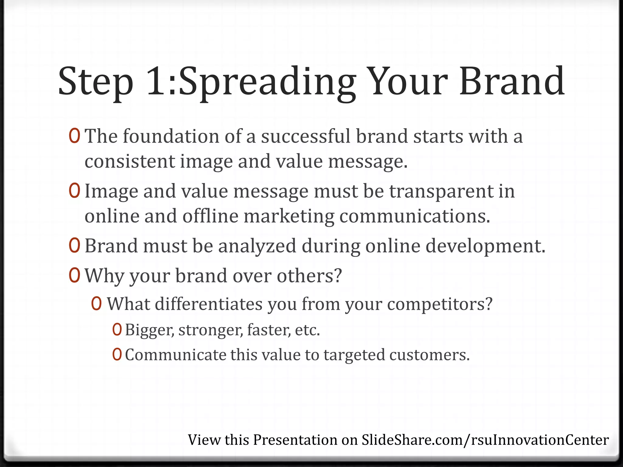 Step 1:Spreading Your Brand
0 The foundation of a successful brand starts with a
  consistent image and value message.
0 Image and value message must be transparent in
  online and offline marketing communications.
0 Brand must be analyzed during online development.
0 Why your brand over others?
  0 What differentiates you from your competitors?
    0 Bigger, stronger, faster, etc.
    0 Communicate this value to targeted customers.




             View this Presentation on SlideShare.com/rsuInnovationCenter
 