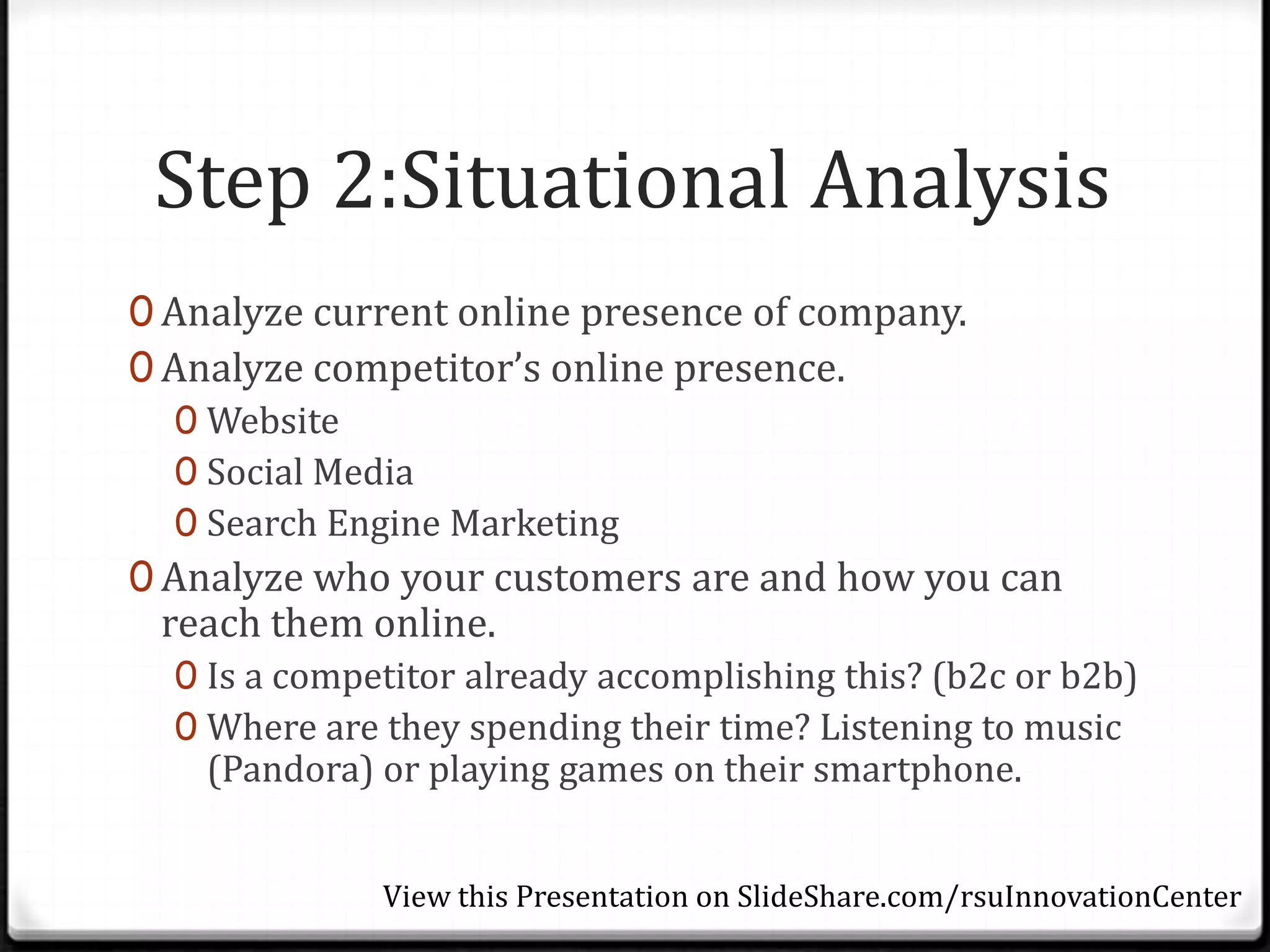 Step 2:Situational Analysis
0 Analyze current online presence of company.
0 Analyze competitor’s online presence.
   0 Website
   0 Social Media
   0 Search Engine Marketing
0 Analyze who your customers are and how you can
 reach them online.
  0 Is a competitor already accomplishing this? (b2c or b2b)
  0 Where are they spending their time? Listening to music
   (Pandora) or playing games on their smartphone.


              View this Presentation on SlideShare.com/rsuInnovationCenter
 