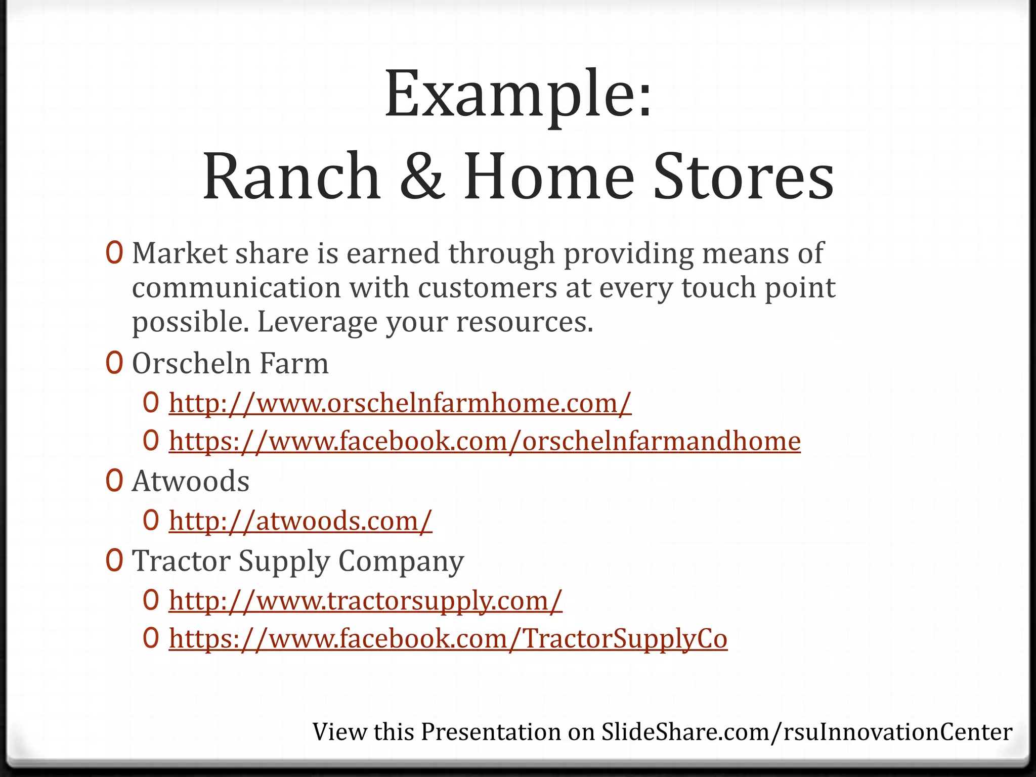 Example:
      Ranch & Home Stores
0 Market share is earned through providing means of
  communication with customers at every touch point
  possible. Leverage your resources.
0 Orscheln Farm
  0 http://www.orschelnfarmhome.com/
  0 https://www.facebook.com/orschelnfarmandhome
0 Atwoods
   0 http://atwoods.com/
0 Tractor Supply Company
   0 http://www.tractorsupply.com/
   0 https://www.facebook.com/TractorSupplyCo


              View this Presentation on SlideShare.com/rsuInnovationCenter
 