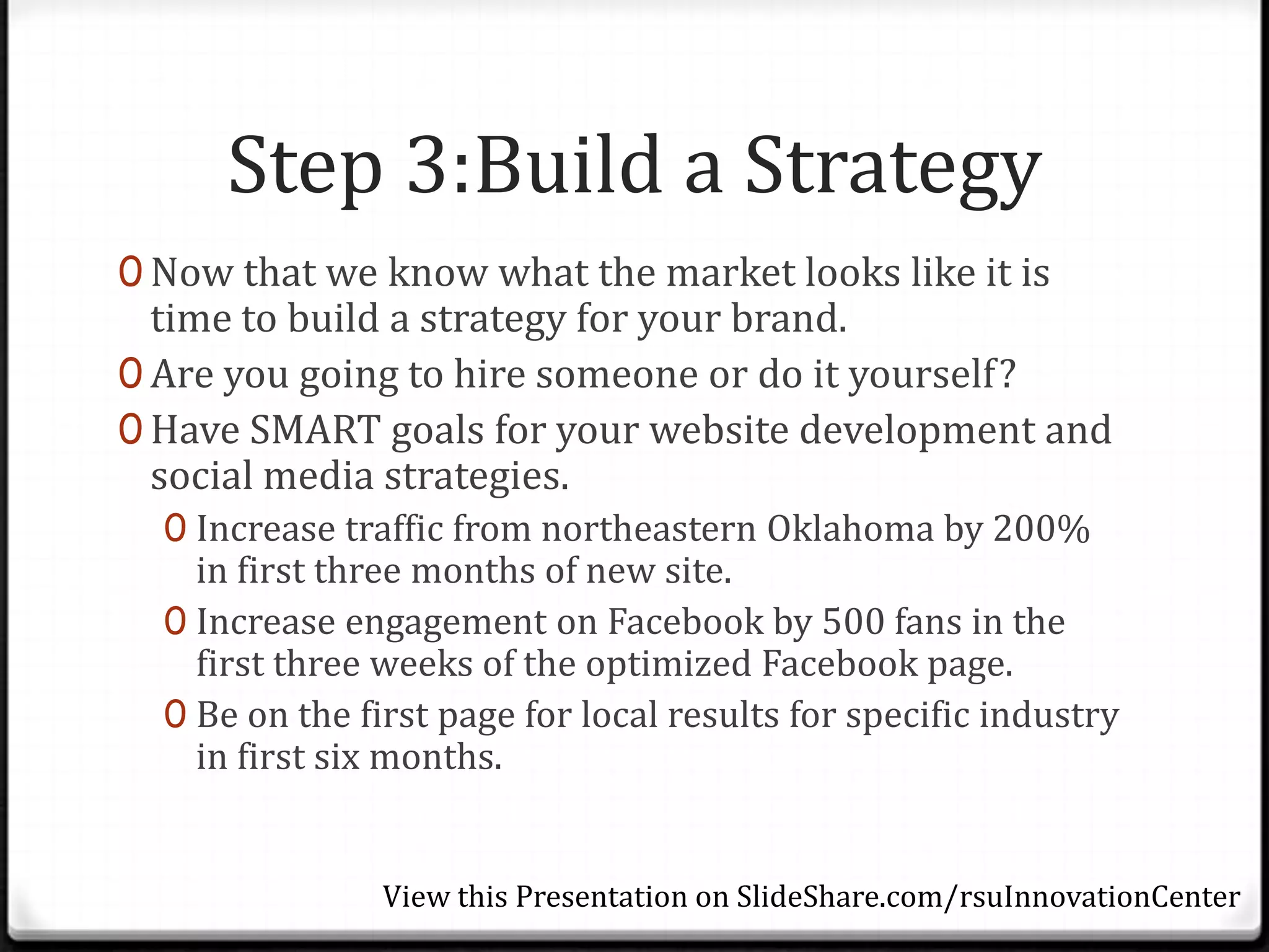 Step 3:Build a Strategy
0 Now that we know what the market looks like it is
  time to build a strategy for your brand.
0 Are you going to hire someone or do it yourself?
0 Have SMART goals for your website development and
  social media strategies.
  0 Increase traffic from northeastern Oklahoma by 200%
    in first three months of new site.
  0 Increase engagement on Facebook by 500 fans in the
    first three weeks of the optimized Facebook page.
  0 Be on the first page for local results for specific industry
    in first six months.


                View this Presentation on SlideShare.com/rsuInnovationCenter
 