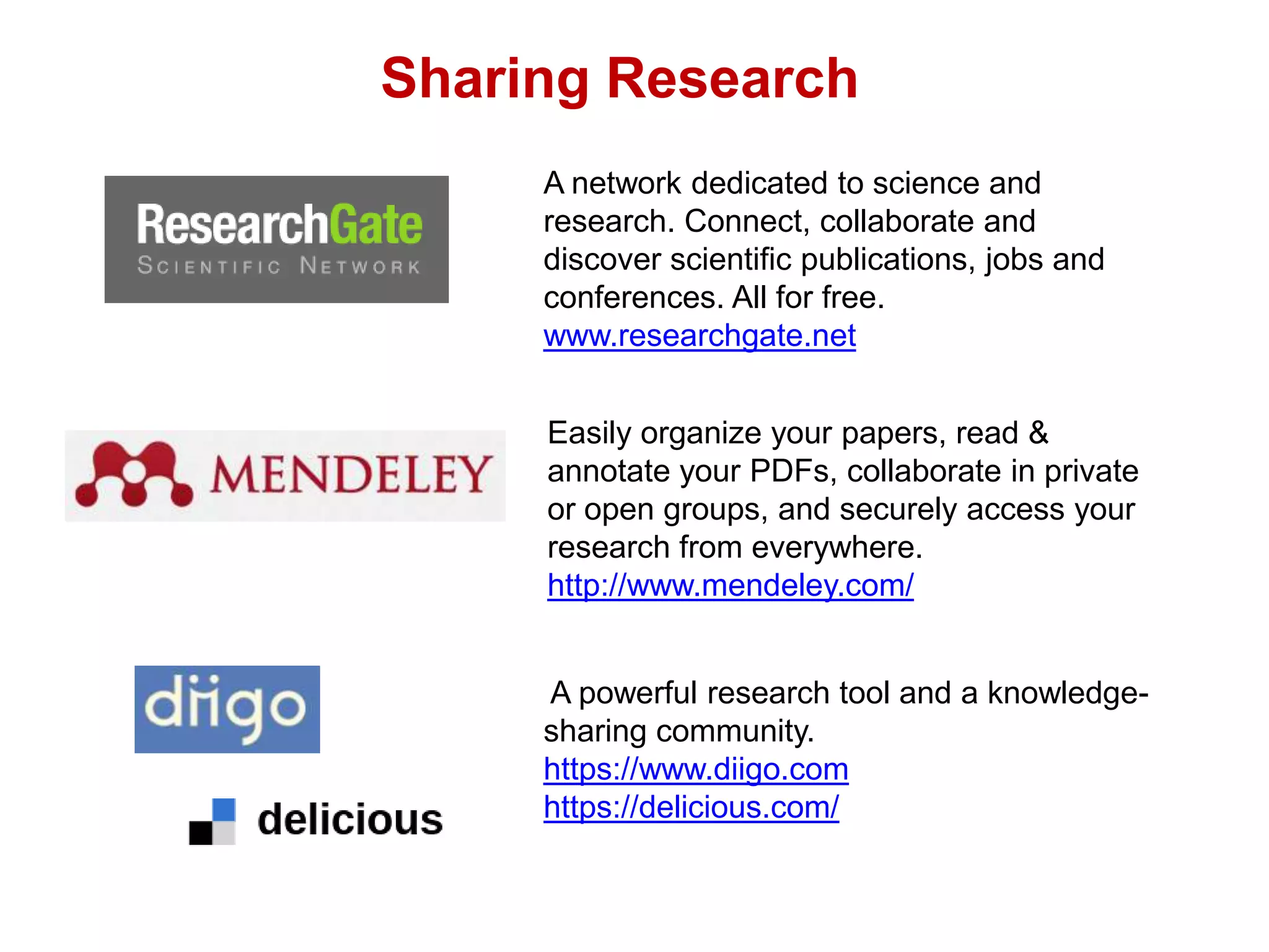 A network dedicated to science and
research. Connect, collaborate and
discover scientific publications, jobs and
conferences. All for free.
www.researchgate.net
Easily organize your papers, read &
annotate your PDFs, collaborate in private
or open groups, and securely access your
research from everywhere.
http://www.mendeley.com/
A powerful research tool and a knowledge-
sharing community.
https://www.diigo.com
https://delicious.com/
Sharing Research
 