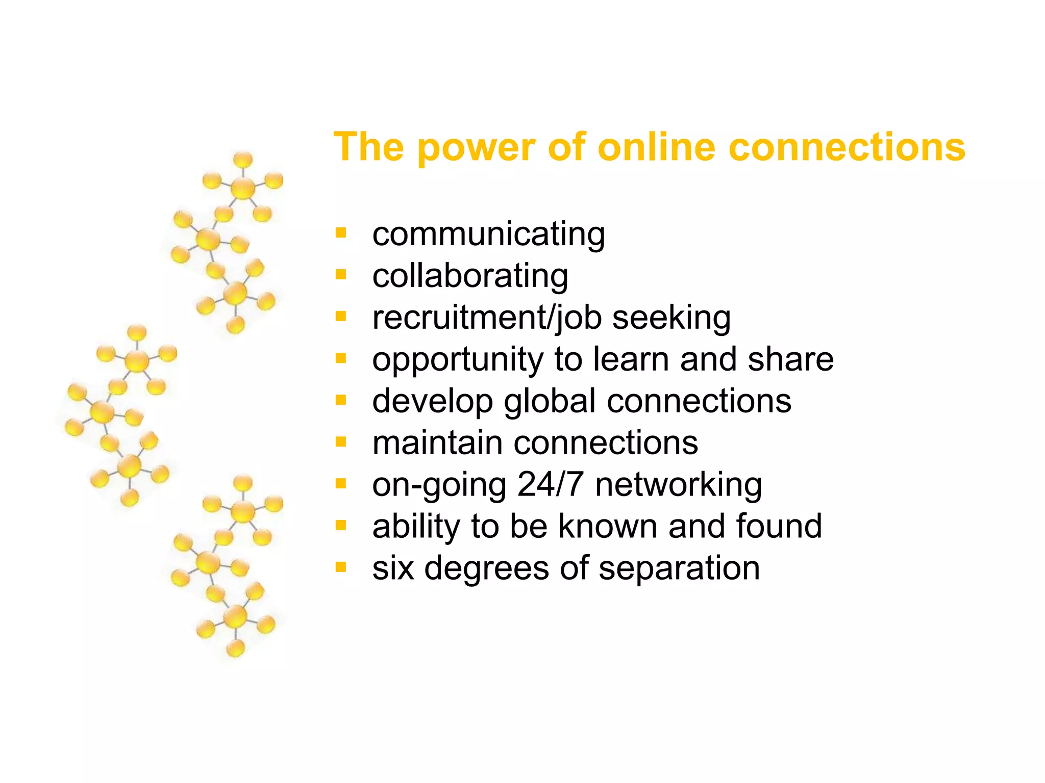 The power of online connections
 communicating
 collaborating
 recruitment/job seeking
 opportunity to learn and share
 develop global connections
 maintain connections
 on-going 24/7 networking
 ability to be known and found
 six degrees of separation
 