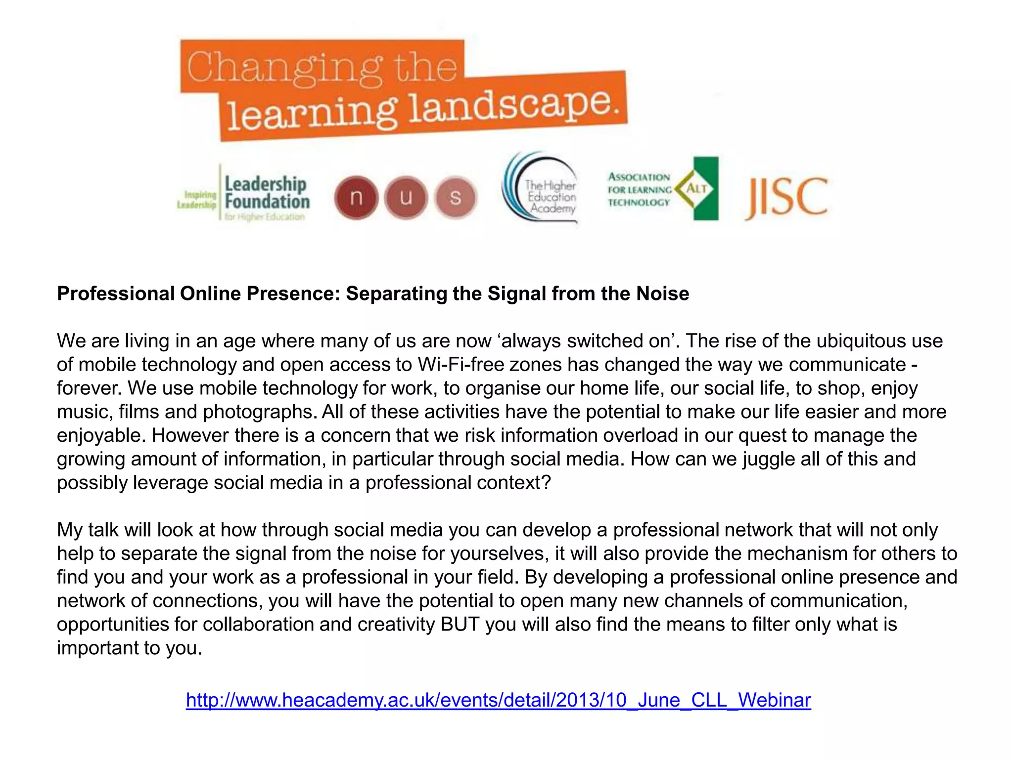http://www.heacademy.ac.uk/events/detail/2013/10_June_CLL_Webinar
Professional Online Presence: Separating the Signal from the Noise
We are living in an age where many of us are now ‘always switched on’. The rise of the ubiquitous use
of mobile technology and open access to Wi-Fi-free zones has changed the way we communicate -
forever. We use mobile technology for work, to organise our home life, our social life, to shop, enjoy
music, films and photographs. All of these activities have the potential to make our life easier and more
enjoyable. However there is a concern that we risk information overload in our quest to manage the
growing amount of information, in particular through social media. How can we juggle all of this and
possibly leverage social media in a professional context?
My talk will look at how through social media you can develop a professional network that will not only
help to separate the signal from the noise for yourselves, it will also provide the mechanism for others to
find you and your work as a professional in your field. By developing a professional online presence and
network of connections, you will have the potential to open many new channels of communication,
opportunities for collaboration and creativity BUT you will also find the means to filter only what is
important to you.
 