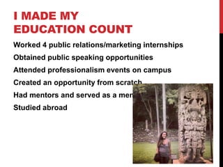 I MADE MY
EDUCATION COUNT
Worked 4 public relations/marketing internships
Obtained public speaking opportunities
Attended professionalism events on campus
Created an opportunity from scratch
Had mentors and served as a mentor
Studied abroad
 