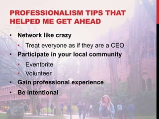 PROFESSIONALISM TIPS THAT
HELPED ME GET AHEAD
• Network like crazy
• Treat everyone as if they are a CEO
• Participate in your local community
• Eventbrite
• Volunteer
• Gain professional experience
• Be intentional
 