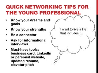 QUICK NETWORKING TIPS FOR
THE YOUNG PROFESSIONAL
• Know your dreams and
goals
• Know your strengths
• Be a connector
• Ask for informational
interviews
• Must-have tools:
business card, LinkedIn
or personal website,
updated resume,
elevator pitch
I want to live a life
that includes….
 