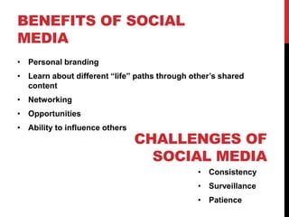 BENEFITS OF SOCIAL
MEDIA
• Personal branding
• Learn about different “life” paths through other’s shared
content
• Networking
• Opportunities
• Ability to influence others
CHALLENGES OF
SOCIAL MEDIA
• Consistency
• Surveillance
• Patience
 