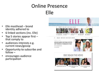 Online Presence
Elle
• Elle masthead – brand
identity adhered to
• 6 linked sections (inc. Elle)
• Top 5 stories appear first –
that comply to
• audiences interests e.g.
current news/gossip
• Opportunity to subscribe and
follow –
• encourages audience
participation
 