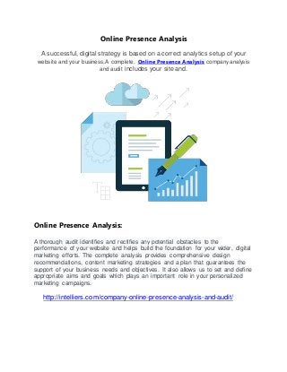 Online Presence Analysis
A successful, digital strategy is based on a correct analytics setup of your
website and your business.A complete, Online Presence Analysis company analysis
and audit includes your site and.
Online Presence Analysis:
A thorough audit identifies and rectifies any potential obstacles to the
performance of your website and helps build the foundation for your wider, digital
marketing efforts. The complete analysis provides comprehensive design
recommendations, content marketing strategies and a plan that guarantees the
support of your business needs and objectives. It also allows us to set and define
appropriate aims and goals which plays an important role in your personalized
marketing campaigns.
http://intelliers.com/company-online-presence-analysis-and-audit/
 