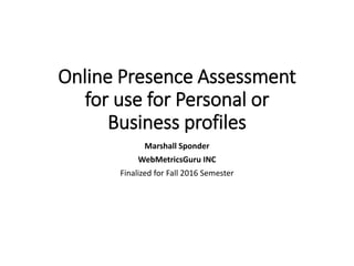 Executive Education
Executive Education
Online Presence Assessment
for use for Personal or
Business profiles
Marshall Sponder
WebMetricsGuru INC
Finalized for Fall 2016 Semester
©WebMetricsGuru INC 2015
 