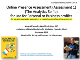 Executive Education
Executive Education
Online Presence Assessment (Assessment 1)
(The Analytics Selfie)
for use for Personal or Business profiles
(for use with a provided spreadsheet to chart the grades from the assessment)
Marshall Sponder, WebMetricsGuru INC,
Lead author of Digital Analytics for Marketing (Sponder/Khan)
Routledge, 2018
Finalized for Spring and Summer 2018 Semesters
©WebMetricsGuru INC 2015
https://www.amazon.com/Digital-Analytics-Marketing-Marshall-
Sponder/dp/1138190683/ref=mt_paperback?_encoding=UTF8&me=
©WebMetricsGuru INC 2018
 