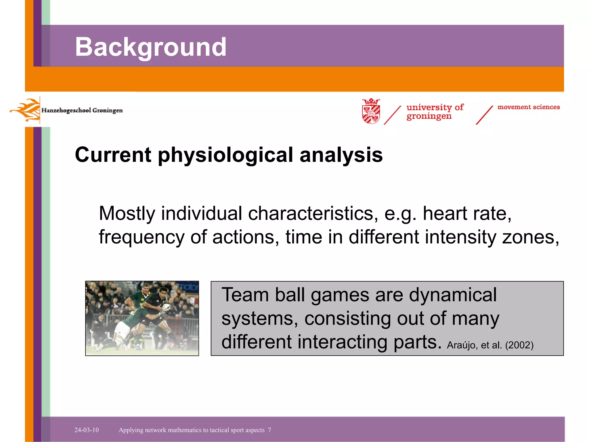 Background



Current physiological analysis

       Mostly individual characteristics, e.g. heart rate,
       frequency of actions, time in different intensity zones,

                                                Team ball games are dynamical
                                                systems, consisting out of many
                                                different interacting parts. Araújo, et al. (2002)



24-03-10   Applying network mathematics to tactical sport aspects 7
 