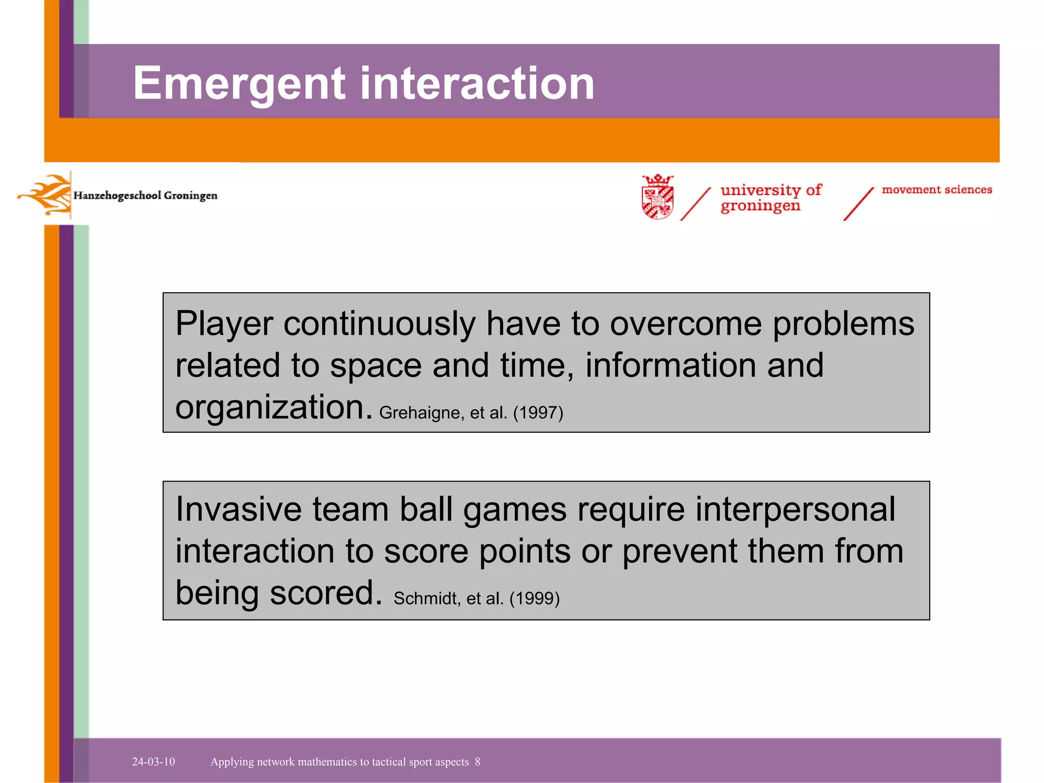 Emergent interaction




       Player continuously have to overcome problems
       related to space and time, information and
       organization. Grehaigne, et al. (1997)

       Invasive team ball games require interpersonal
       interaction to score points or prevent them from
       being scored. Schmidt, et al. (1999)



24-03-10   Applying network mathematics to tactical sport aspects 8
 