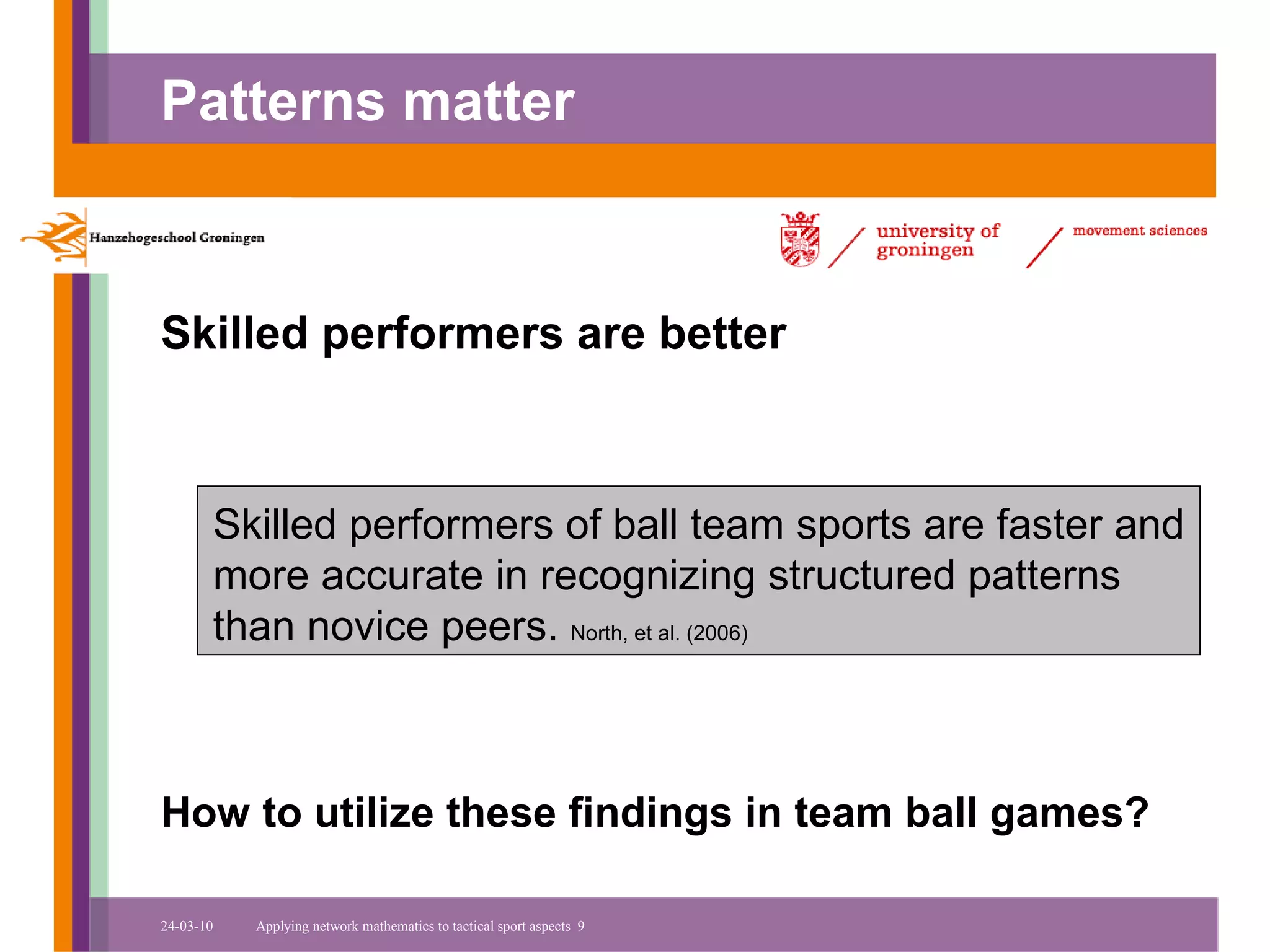 Patterns matter



Skilled performers are better



       Skilled performers of ball team sports are faster and
       more accurate in recognizing structured patterns
       than novice peers. North, et al. (2006)



How to utilize these findings in team ball games?

24-03-10   Applying network mathematics to tactical sport aspects 9
 