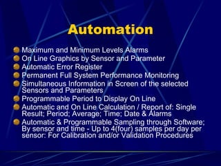Automation Maximum and Minimum Levels Alarms On Line Graphics by Sensor and Parameter Automatic Error Register Permanent Full System Performance Monitoring Simultaneous Information in Screen of the selected Sensors and Parameters Programmable Period to Display On Line Automatic and On Line Calculation / Report of: Single Result; Period; Average; Time; Date & Alarms Automatic & Programmable Sampling through Software;  By sensor and time - Up to 4(four) samples per day per sensor: For Calibration and/or Validation Procedures 