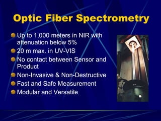 Optic Fiber Spectrometry Up to 1,000 meters in NIR with attenuation below 5% 20 m max. in UV-VIS No contact between Sensor and Product Non-Invasive & Non-Destructive Fast and Safe Measurement Modular and Versatile 