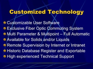 Customized Technology Customizable User Software  Exclusive Fiber Optic Commuting System Multi Parameter & Multipoint – Full Automatic Available for Solids and/or Liquids Remote Supervision by Internet or Intranet Historic Database Register and Exportable High experienced Technical Support 