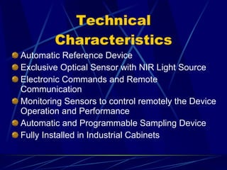 Technical Characteristics Automatic Reference Device Exclusive Optical Sensor with NIR Light Source Electronic Commands and Remote Communication Monitoring Sensors to control remotely the Device Operation and Performance Automatic and Programmable Sampling Device Fully Installed in Industrial Cabinets 