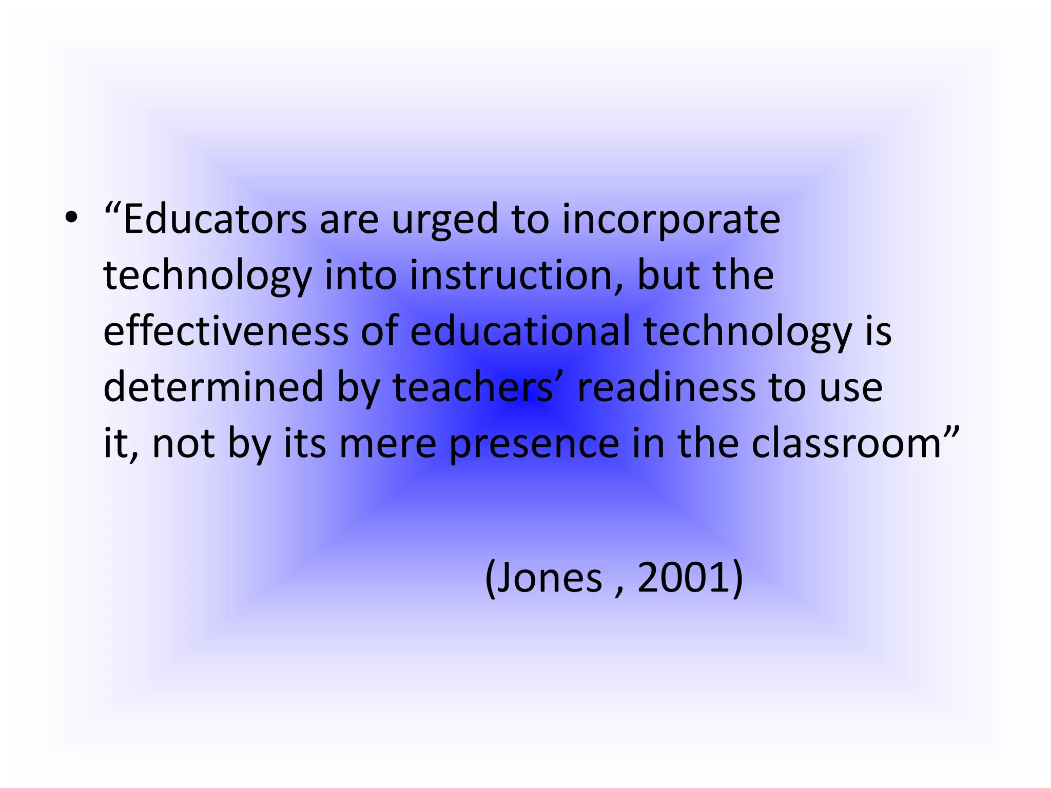 “Educators are urged to incorporate technology into instruction, but the effectiveness of educational technology is determined by teachers’ readiness to use it, not by its mere presence in the classroom”(Jones , 2001)