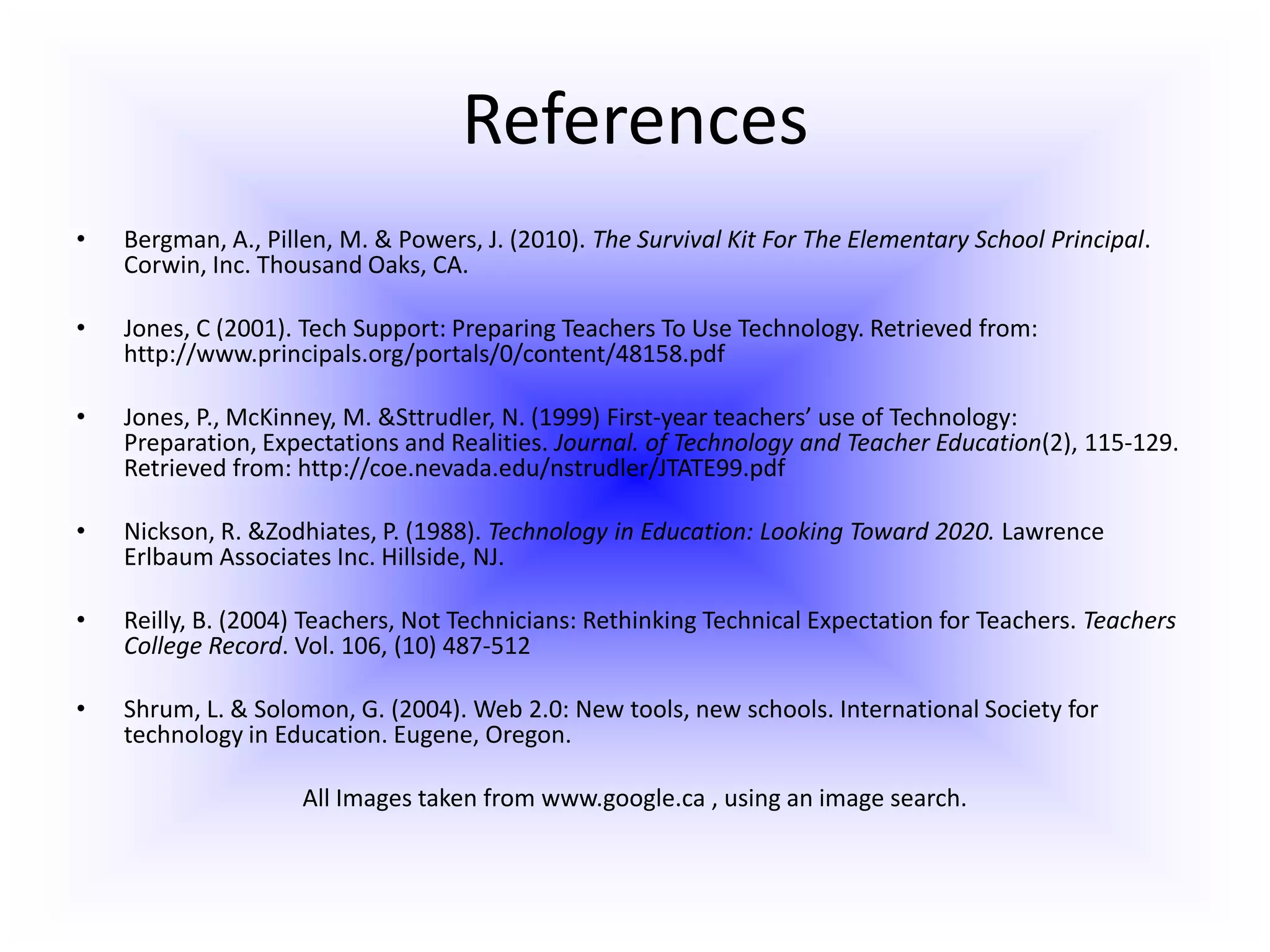 ReferencesBergman, A., Pillen, M. & Powers, J. (2010). The Survival Kit For The Elementary School Principal. Corwin, Inc. Thousand Oaks, CA.Jones, C (2001). Tech Support: Preparing Teachers To Use Technology. Retrieved from: http://www.principals.org/portals/0/content/48158.pdf  Jones, P., McKinney, M. & Sttrudler, N. (1999) First-year teachers’ use of Technology: Preparation, Expectations and Realities. Journal. of Technology and Teacher Education(2), 115-129. Retrieved from: http://coe.nevada.edu/nstrudler/JTATE99.pdf Nickson, R. & Zodhiates, P. (1988). Technology in Education: Looking Toward 2020. Lawrence Erlbaum Associates Inc. Hillside, NJ. Reilly, B. (2004) Teachers, Not Technicians: Rethinking Technical Expectation for Teachers. Teachers College Record. Vol. 106, (10) 487-512 Shrum, L. & Solomon, G. (2004). Web 2.0: New tools, new schools. International Society for technology in Education. Eugene, Oregon.All Images taken from www.google.ca , using an image search. 