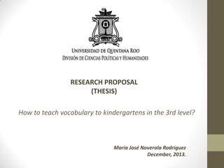 RESEARCH PROPOSAL
(THESIS)

How to teach vocabulary to kindergartens in the 3rd level?

María José Noverola Rodríguez
December, 2013.

 