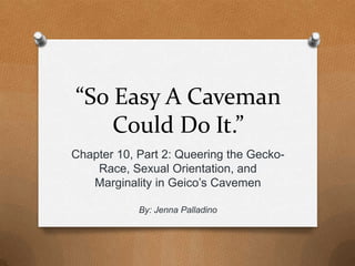 “So Easy A Caveman
Could Do It.”
Chapter 10, Part 2: Queering the Gecko-
Race, Sexual Orientation, and
Marginality in Geico’s Cavemen
By: Jenna Palladino
 