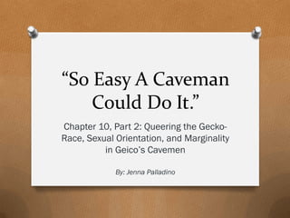 “So Easy A Caveman
Could Do It.”
Chapter 10, Part 2: Queering the Gecko-
Race, Sexual Orientation, and Marginality
in Geico’s Cavemen
By: Jenna Palladino
 