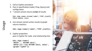 Usage 1. Call as Cypher procedure
2. Pass in specification (Label, Prop, Query) and
configuration
3. ~.stream variant returns (a lot) of results
CALL algo.<name>.stream('Label','TYPE',{conf})
YIELD nodeId, score
4. non-stream variant writes results to graph
returns statistics
CALL algo.<name>('Label','TYPE',{conf});
5. Cypher projection:
pass in Cypher for node- and relationship-lists
CALL algo.<name>(
'MATCH ... RETURN id(n)',
'MATCH (n)-->(m) RETURN id(n), id(m)',
{graph:'cypher'})
 