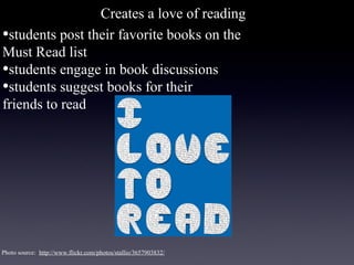 Creates a love of reading
•students post their favorite books on the
Must Read list
•students engage in book discussions
•students suggest books for their
friends to read




Photo source: http://www.flickr.com/photos/stallio/3657903832/
 
