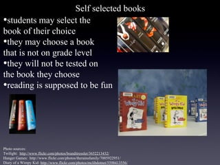 Self selected books
•students may select the
book of their choice
•they may choose a book
that is not on grade level
•they will not be tested on
the book they choose
•reading is supposed to be fun




Photo sources:
Twilight: http://www.flickr.com/photos/branditressler/3652213432/
Hunger Games: http://www.flickr.com/photos/therainsfamily/7005922951/
Diary of a Wimpy Kid: http://www.flickr.com/photos/mclibdotnet/5598413556/
 