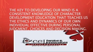 THE KEY TO DEVELOPING OUR MIND IS A
CONSISTENT KNOWLEDGE OF CHARACTER
DEVELOPMENT EDUCATION THAT TEACHES US
THE ETHICS AND DYNAMICS OF OUR OWN
INDIVIDUAL EFFECTIVE DURING PERSONAL
JUDGMENT, CHOICES AND DECISION MAKING.
 