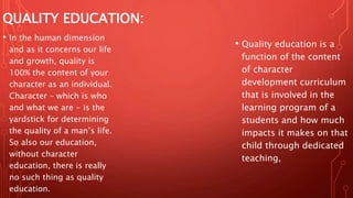 QUALITY EDUCATION:
• Quality education is a
function of the content
of character
development curriculum
that is involved in the
learning program of a
students and how much
impacts it makes on that
child through dedicated
teaching,
• In the human dimension
and as it concerns our life
and growth, quality is
100% the content of your
character as an individual.
Character – which is who
and what we are - is the
yardstick for determining
the quality of a man’s life.
So also our education,
without character
education, there is really
no such thing as quality
education.
 