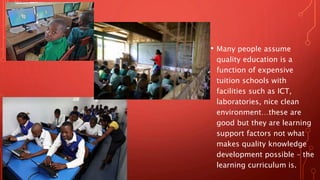 • Many people assume
quality education is a
function of expensive
tuition schools with
facilities such as ICT,
laboratories, nice clean
environment…these are
good but they are learning
support factors not what
makes quality knowledge
development possible – the
learning curriculum is.
 