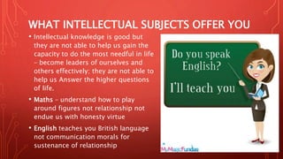 WHAT INTELLECTUAL SUBJECTS OFFER YOU
• Intellectual knowledge is good but
they are not able to help us gain the
capacity to do the most needful in life
– become leaders of ourselves and
others effectively; they are not able to
help us Answer the higher questions
of life.
• Maths – understand how to play
around figures not relationship not
endue us with honesty virtue
• English teaches you British language
not communication morals for
sustenance of relationship
 
