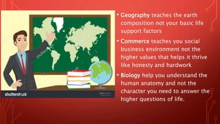 • Geography teaches the earth
composition not your basic life
support factors
• Commerce teaches you social
business environment not the
higher values that helps it thrive
like honesty and hardwork
• Biology help you understand the
human anatomy and not the
character you need to answer the
higher questions of life.
 
