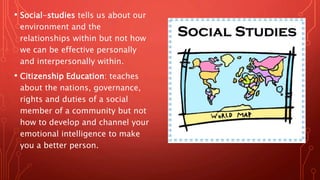 • Social-studies tells us about our
environment and the
relationships within but not how
we can be effective personally
and interpersonally within.
• Citizenship Education: teaches
about the nations, governance,
rights and duties of a social
member of a community but not
how to develop and channel your
emotional intelligence to make
you a better person.
 