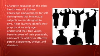 • Character education on the other
hand meets all of these
knowledge empowerment for self
development that intellectual
subjects are not designed to
give. Helps learners identify their
purpose at an early age,
understand their true values,
become aware of their potentials,
and exact the ability for effective
personal judgment, choices and
decisions.
 
