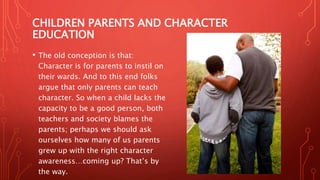 CHILDREN PARENTS AND CHARACTER
EDUCATION
• The old conception is that:
Character is for parents to instil on
their wards. And to this end folks
argue that only parents can teach
character. So when a child lacks the
capacity to be a good person, both
teachers and society blames the
parents; perhaps we should ask
ourselves how many of us parents
grew up with the right character
awareness…coming up? That’s by
the way.
 