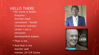 HELLO THERE
• My name is Iwobe
Kingsley –
founder/lead
consultant – Iwobe
Character Literacy
center; I am a
character
development expert.
• That is me…
• And that is my
teacher and
mentor..Dr S.R Covey
 