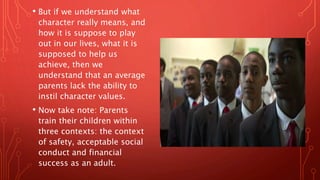 • But if we understand what
character really means, and
how it is suppose to play
out in our lives, what it is
supposed to help us
achieve, then we
understand that an average
parents lack the ability to
instil character values.
• Now take note: Parents
train their children within
three contexts: the context
of safety, acceptable social
conduct and financial
success as an adult.
 