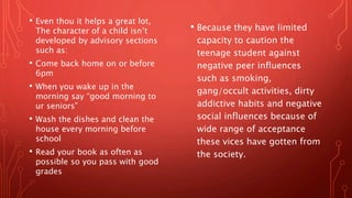 • Even thou it helps a great lot,
The character of a child isn’t
developed by advisory sections
such as:
• Come back home on or before
6pm
• When you wake up in the
morning say “good morning to
ur seniors”
• Wash the dishes and clean the
house every morning before
school
• Read your book as often as
possible so you pass with good
grades
• Because they have limited
capacity to caution the
teenage student against
negative peer influences
such as smoking,
gang/occult activities, dirty
addictive habits and negative
social influences because of
wide range of acceptance
these vices have gotten from
the society.
 