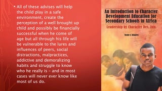 • All of these advises will help
the child play in a safe
environment, create the
perception of a well brought up
child and possibly be financially
successful when he come of
age but all through his life will
be vulnerable to the lures and
influences of peers, social
distractions, malpractices,
addictive and demoralizing
habits and struggle to know
who he really is – and in most
cases will never ever know like
most of us do.
 