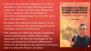 • Character development education is meant to
empower a child to make effective personal
judgment, choices and decisions because by
natures standard, only him will have to
determine ultimately what his or her life turns
out to be tomorrow.
• No matter the influence of the parents or the
society, it will take the consent and will of the
individual child to be influenced.
• This capacity for effective personal judgment
choices and decision comes from a deep
awareness of self thru the knowledge of the
ethics and dynamics of human effectiveness
which can be thought as an academic curriculum
and it is what this book is all about.
 