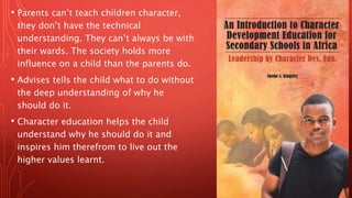 • Parents can’t teach children character,
they don’t have the technical
understanding. They can’t always be with
their wards. The society holds more
influence on a child than the parents do.
• Advises tells the child what to do without
the deep understanding of why he
should do it.
• Character education helps the child
understand why he should do it and
inspires him therefrom to live out the
higher values learnt.
 